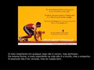 LIFE IS ABOUT STRUGGLE O mais importante em qualquer jogo não é vencer, mas participar. Da mesma forma, o mais importante na vida não é o triunfo, mas o empenho. O essencial não é ter vencido, mas ter lutado bem. 