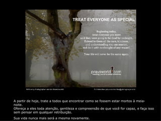 TREAT EVERYONE AS SPECIAL A partir de hoje, trate a todos que encontrar como se fossem estar mortos à meia-noite. Ofereça a eles toda atenção, gentileza e compreensão de que você for capaz, e faça isso sem pensar em qualquer retribuição. Sua vida nunca mais será a mesma novamente. 