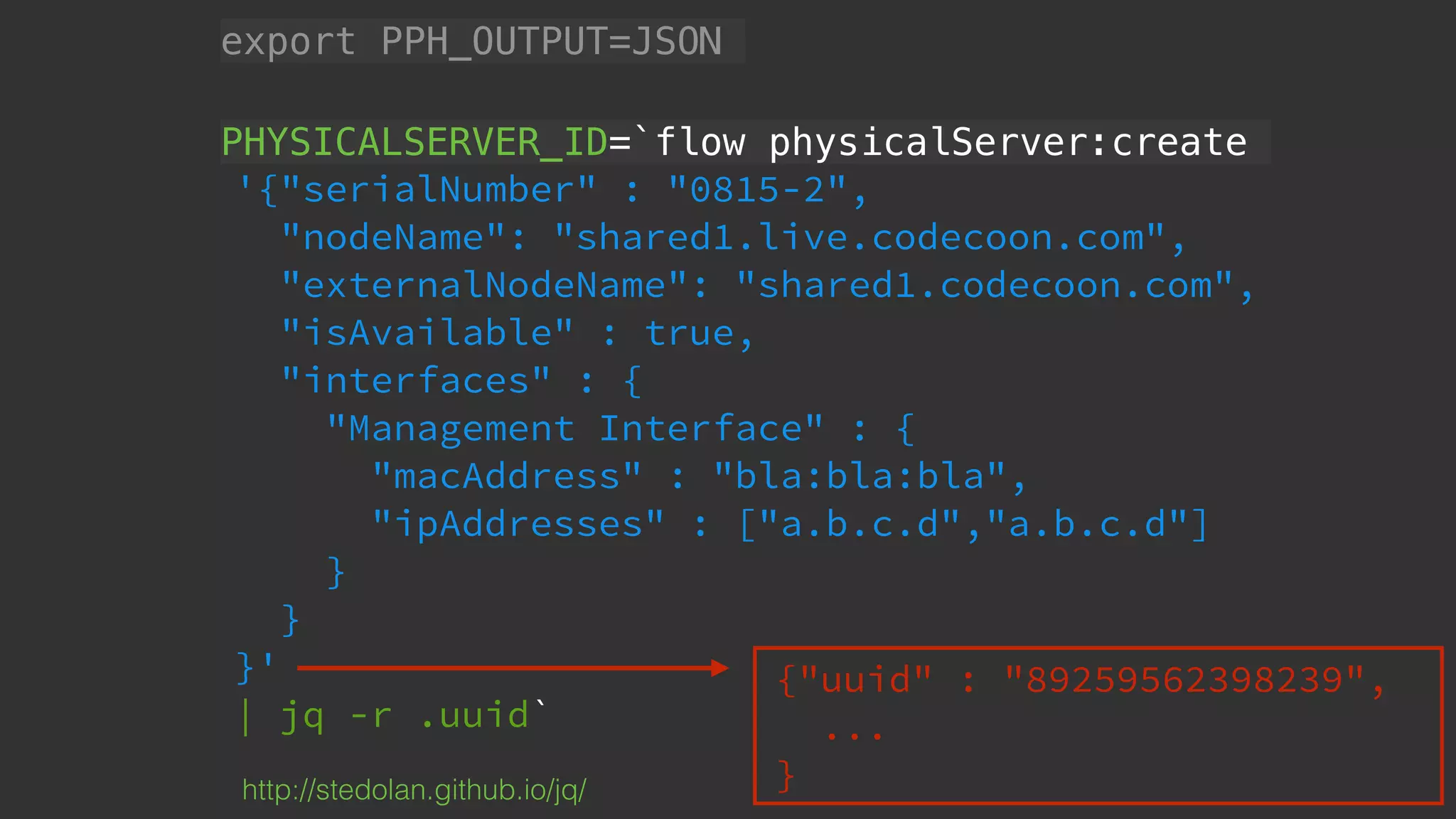 export PPH_OUTPUT=JSON
PHYSICALSERVER_ID=`flow physicalServer:create
'{"serialNumber" : "0815-2",
"nodeName": "shared1.live.codecoon.com",
"externalNodeName": "shared1.codecoon.com",
"isAvailable" : true,
"interfaces" : {
"Management Interface" : {
"macAddress" : "bla:bla:bla",
"ipAddresses" : ["a.b.c.d","a.b.c.d"]
}
}
}'
| jq -r .uuid`
http://stedolan.github.io/jq/
{"uuid" : "89259562398239",
...
}
 
