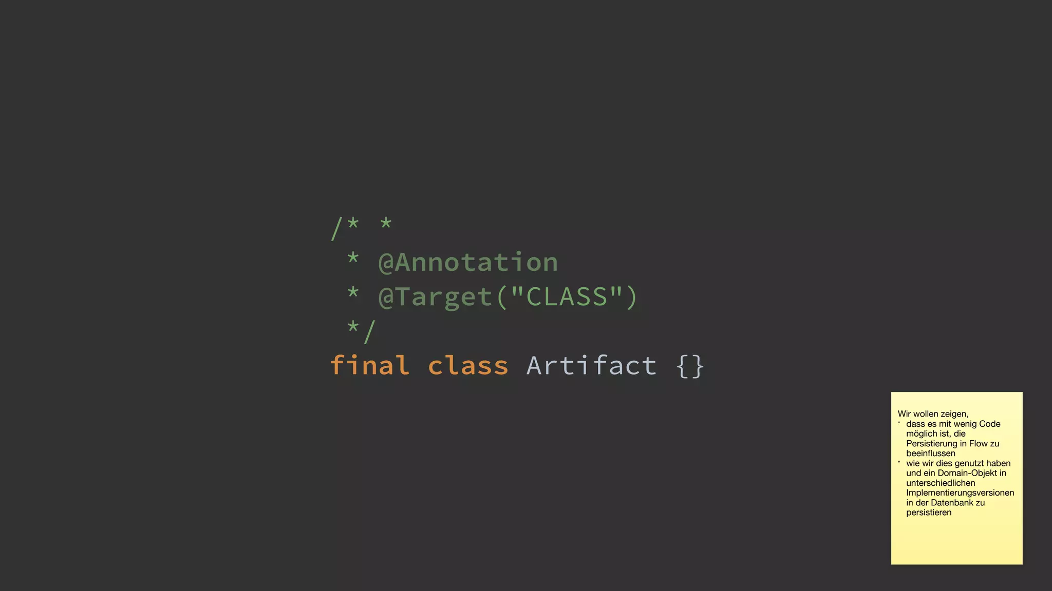 /* *
* @Annotation 
* @Target("CLASS") 
*/ 
final class Artifact {}
Wir wollen zeigen, 

* dass es mit wenig Code
möglich ist, die
Persistierung in Flow zu
beeinﬂussen

* wie wir dies genutzt haben
und ein Domain-Objekt in
unterschiedlichen
Implementierungsversionen
in der Datenbank zu
persistieren
 