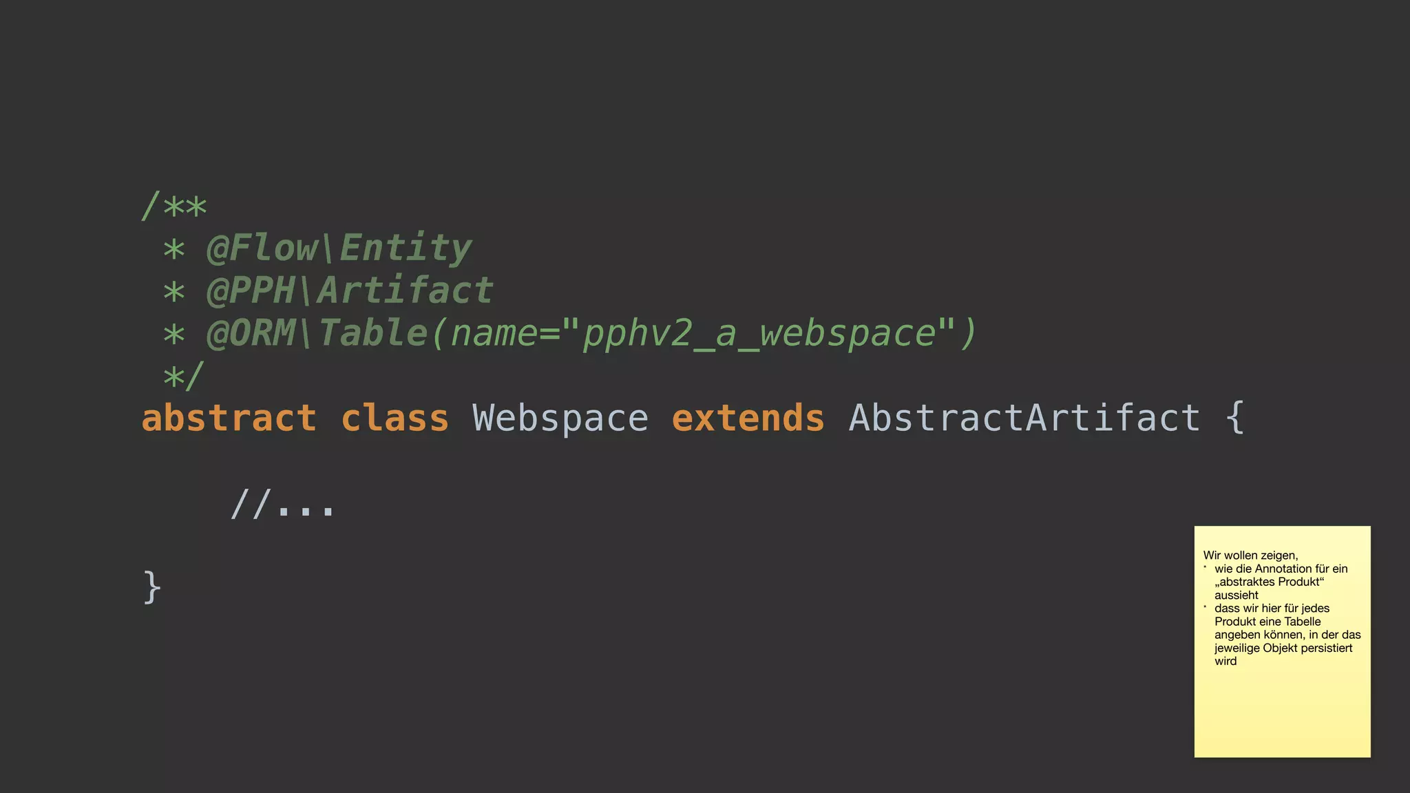/** 
* @FlowEntity 
* @PPHArtifact 
* @ORMTable(name="pphv2_a_webspace") 
*/ 
abstract class Webspace extends AbstractArtifact {
//...
}
Wir wollen zeigen, 

* wie die Annotation für ein
„abstraktes Produkt“
aussieht

* dass wir hier für jedes
Produkt eine Tabelle
angeben können, in der das
jeweilige Objekt persistiert
wird
 