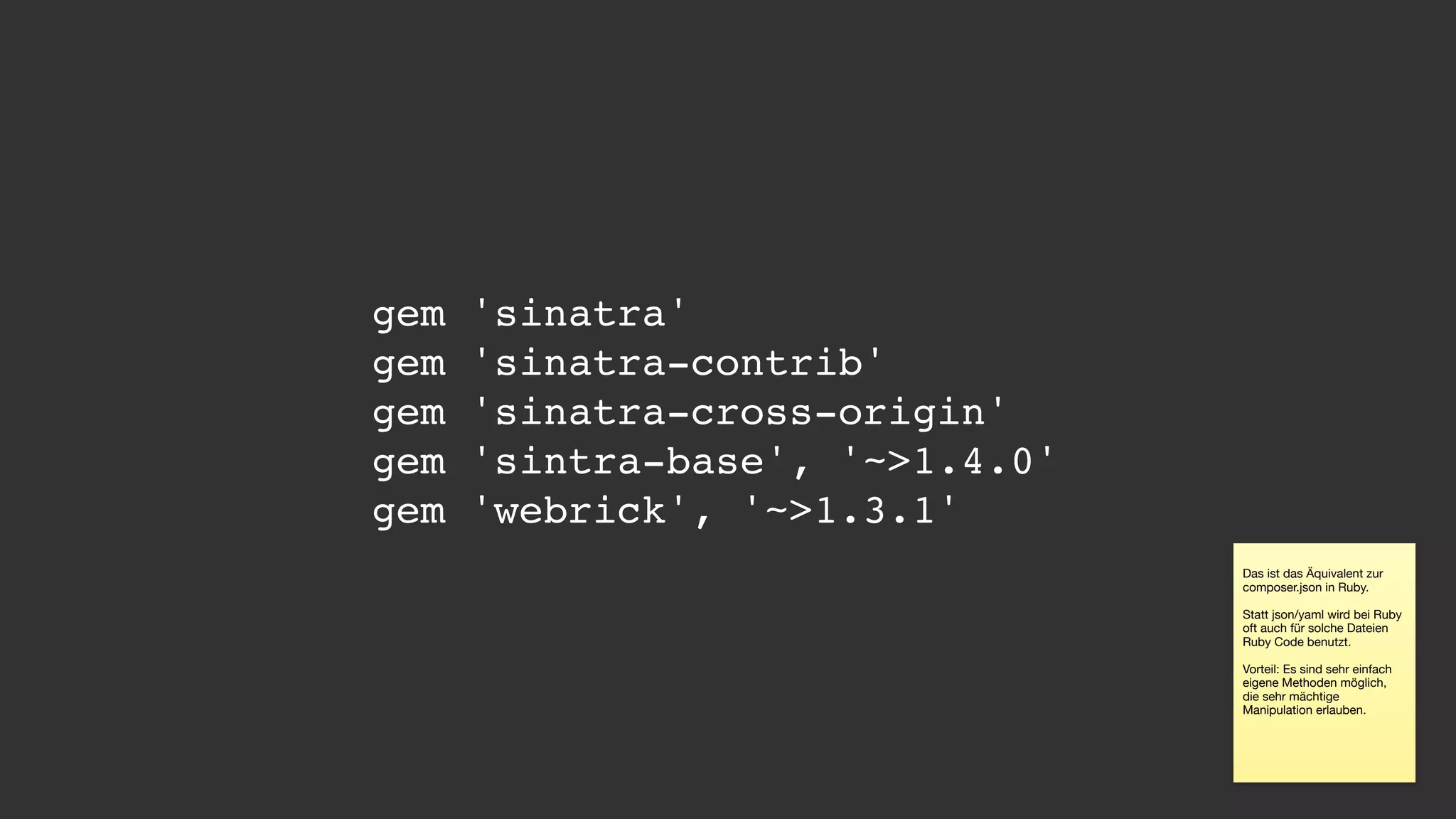 gem 'sinatra'
gem 'sinatra-contrib'
gem 'sinatra-cross-origin'
gem 'sintra-base', '~>1.4.0'
gem 'webrick', '~>1.3.1'
Das ist das Äquivalent zur
composer.json in Ruby.

Statt json/yaml wird bei Ruby
oft auch für solche Dateien
Ruby Code benutzt.

Vorteil: Es sind sehr einfach
eigene Methoden möglich,
die sehr mächtige
Manipulation erlauben.
 