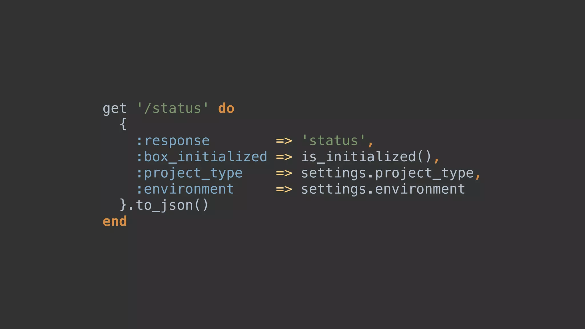 get '/status' do 
{ 
:response => 'status', 
:box_initialized => is_initialized(), 
:project_type => settings.project_type, 
:environment => settings.environment 
}.to_json() 
end
 