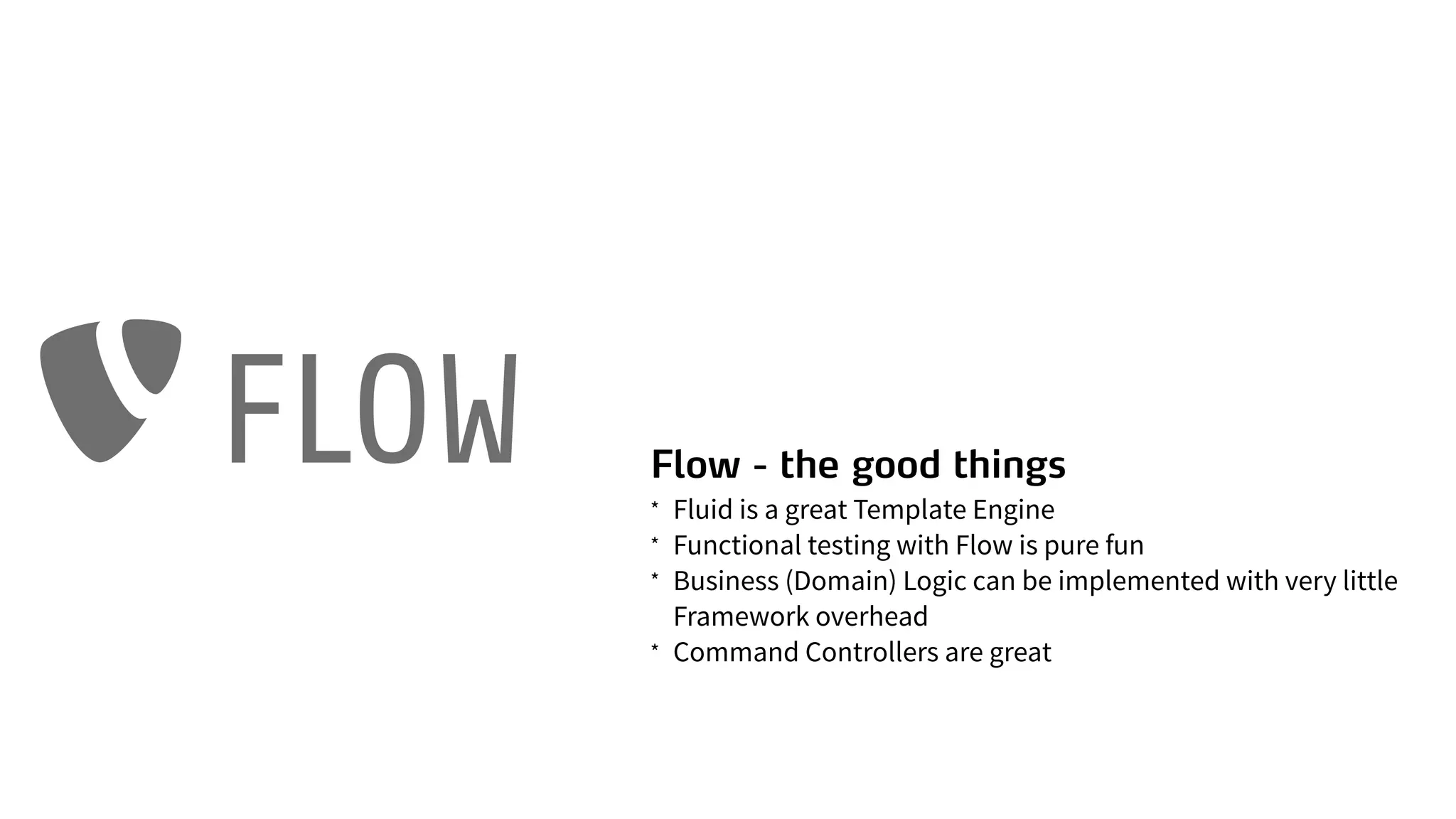 Flow - the good things
* Fluid is a great Template Engine
* Functional testing with Flow is pure fun
* Business (Domain) Logic can be implemented with very little
Framework overhead
* Command Controllers are great
FLOW
 