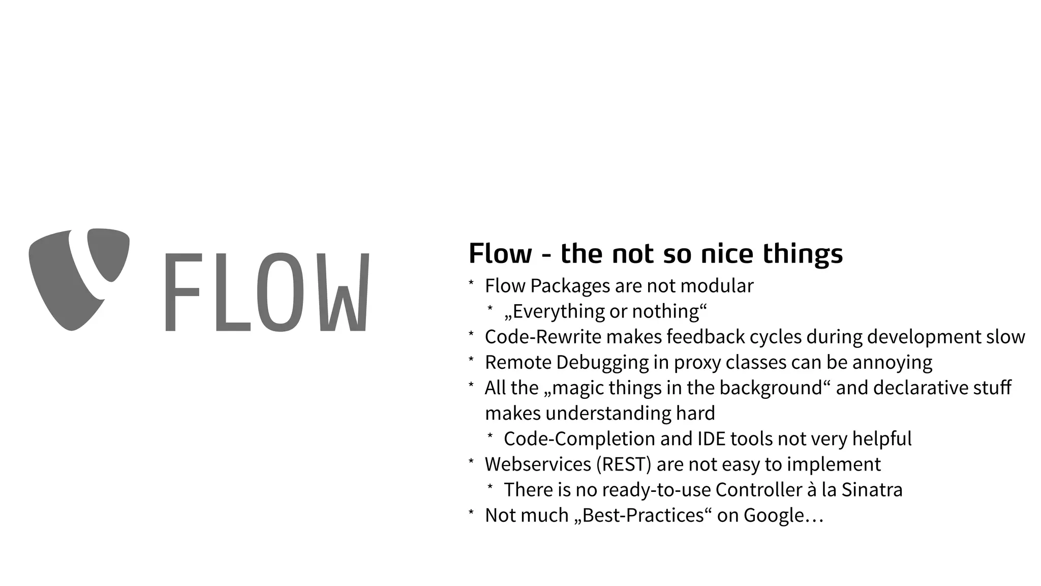 Flow - the not so nice things
* Flow Packages are not modular
* „Everything or nothing“
* Code-Rewrite makes feedback cycles during development slow
* Remote Debugging in proxy classes can be annoying
* All the „magic things in the background“ and declarative stuﬀ
makes understanding hard
* Code-Completion and IDE tools not very helpful
* Webservices (REST) are not easy to implement
* There is no ready-to-use Controller à la Sinatra
* Not much „Best-Practices“ on Google…
FLOW
 