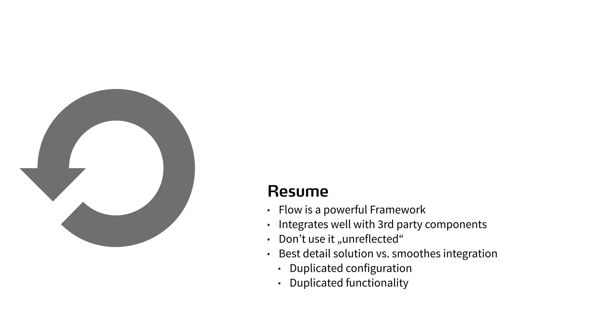 Resume
• Flow is a powerful Framework
• Integrates well with 3rd party components
• Don’t use it „unreflected“
• Best detail solution vs. smoothes integration
• Duplicated configuration
• Duplicated functionality
 