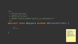 /** 
* @FlowEntity 
* @PPHArtifact 
* @ORMTable(name="pphv2_a_webspace") 
*/ 
abstract class Webspace extends AbstractArtifact {
//...
}
Wir wollen zeigen, 

* wie die Annotation für ein
„abstraktes Produkt“
aussieht

* dass wir hier für jedes
Produkt eine Tabelle
angeben können, in der das
jeweilige Objekt persistiert
wird
 