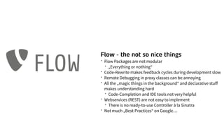 Flow - the not so nice things
* Flow Packages are not modular
* „Everything or nothing“
* Code-Rewrite makes feedback cycles during development slow
* Remote Debugging in proxy classes can be annoying
* All the „magic things in the background“ and declarative stuﬀ
makes understanding hard
* Code-Completion and IDE tools not very helpful
* Webservices (REST) are not easy to implement
* There is no ready-to-use Controller à la Sinatra
* Not much „Best-Practices“ on Google…
FLOW
 