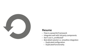 Resume
• Flow is a powerful Framework
• Integrates well with 3rd party components
• Don’t use it „unreflected“
• Best detail solution vs. smoothes integration
• Duplicated configuration
• Duplicated functionality
 
