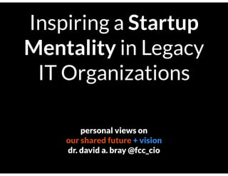 Inspiring a Startup
Mentality in Legacy
IT Organizations
personal views on
our shared future + vision
dr. david a. bray @fcc_cio
 