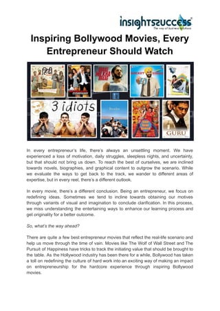 Inspiring Bollywood Movies, Every
Entrepreneur Should Watch
In every entrepreneur’s life, there’s always an unsettling moment. We have
experienced a loss of motivation, daily struggles, sleepless nights, and uncertainty,
but that should not bring us down. To reach the best of ourselves, we are inclined
towards novels, biographies, and graphical content to outgrow the scenario. While
we evaluate the ways to get back to the track, we wander to different areas of
expertise, but in every reel, there’s a different outlook.
In every movie, there’s a different conclusion. Being an entrepreneur, we focus on
redefining ideas. Sometimes we tend to incline towards obtaining our motives
through variants of visual and imagination to conclude clarification. In this process,
we miss understanding the entertaining ways to enhance our learning process and
get originality for a better outcome.
So, what’s the way ahead?
There are quite a few best entrepreneur movies that reflect the real-life scenario and
help us move through the time of vain. Movies like The Wolf of Wall Street and The
Pursuit of Happiness have tricks to track the initiating value that should be brought to
the table. As the Hollywood industry has been there for a while, Bollywood has taken
a toll on redefining the culture of hard work into an exciting way of making an impact
on entrepreneurship for the hardcore experience through inspiring Bollywood
movies.
 