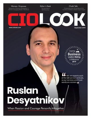 September 2019www.ciolook.com
Ruslan
Desyatnikov
When Passion and Courage Personify Altogether
Inspiring
Business
Leaders Making
a Diﬀerence
2019
We are experts each
of the QA service verticals,
so our services aren’t just
words on a screen.
Women Empower
Dynamics of Women Participation in
the Ever-changing Modern Workforce
Editor’s Desk
The Journey to
Self-Discovery
Chalk Talk
Entrepreneurship Going Beyond the
Comfort of Safety to Make Larger Impact
 