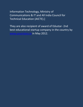 Information Technology, Ministry of
Communications & IT and All India Council for
Technical Education (AICTE).]

They are also recipient of award of Edustar- 2nd
best educational startup company in the country by
www.yourstory.in in May 2012.
 