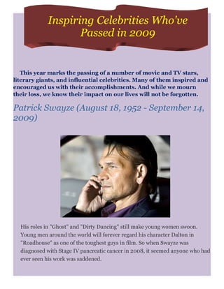 Inspiring Celebrities Who've
                   Passed in 2009


   This year marks the passing of a number of movie and TV stars,
literary giants, and influential celebrities. Many of them inspired and
encouraged us with their accomplishments. And while we mourn
their loss, we know their impact on our lives will not be forgotten.

Patrick Swayze (August 18, 1952 - September 14,
2009)




  His roles in "Ghost" and "Dirty Dancing" still make young women swoon.
  Young men around the world will forever regard his character Dalton in
  "Roadhouse" as one of the toughest guys in film. So when Swayze was
  diagnosed with Stage IV pancreatic cancer in 2008, it seemed anyone who had
  ever seen his work was saddened.
 