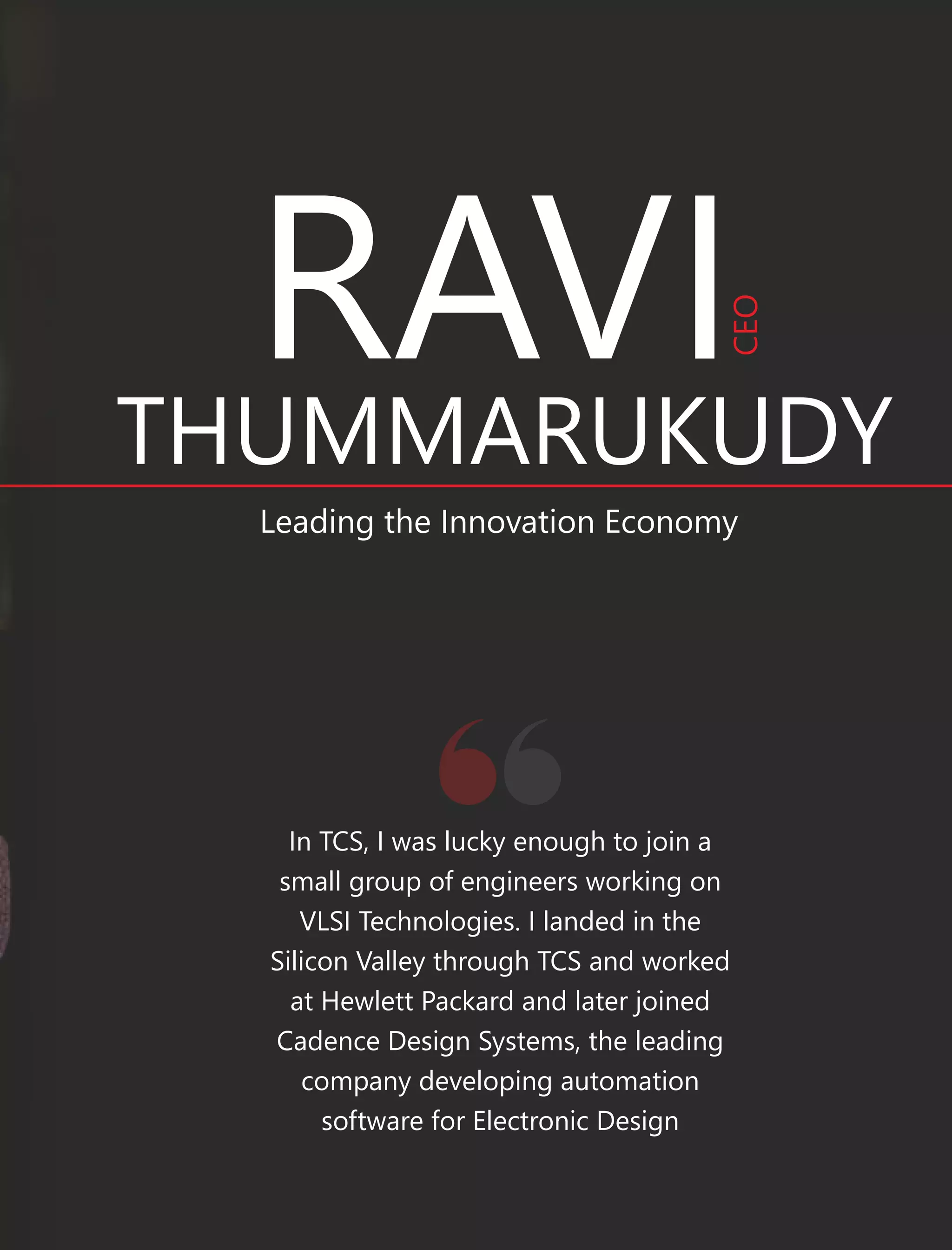 RAVI
THUMMARUKUDY
Leading the Innovation Economy
In TCS, I was lucky enough to join a
small group of engineers working on
VLSI Technologies. I landed in the
Silicon Valley through TCS and worked
at Hewlett Packard and later joined
Cadence Design Systems, the leading
company developing automation
software for Electronic Design
CEO
 