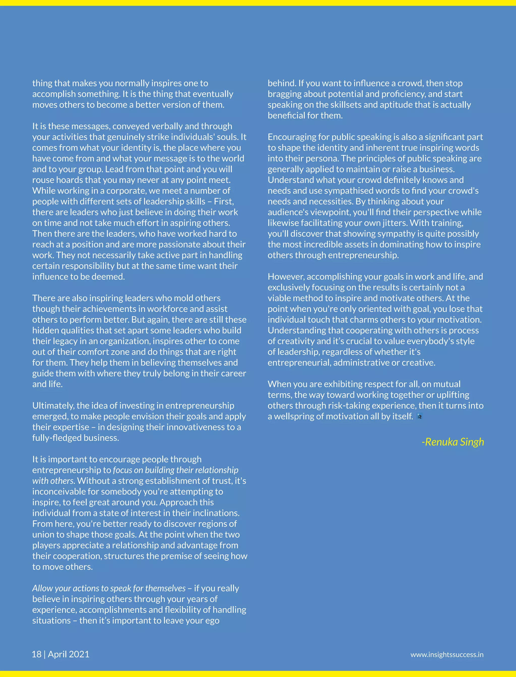 behind. If you want to inﬂuence a crowd, then stop
bragging about potential and proﬁciency, and start
speaking on the skillsets and aptitude that is actually
beneﬁcial for them.
Encouraging for public speaking is also a signiﬁcant part
to shape the identity and inherent true inspiring words
into their persona. The principles of public speaking are
generally applied to maintain or raise a business.
Understand what your crowd deﬁnitely knows and
needs and use sympathised words to ﬁnd your crowd's
needs and necessities. By thinking about your
audience's viewpoint, you'll ﬁnd their perspective while
likewise facilitating your own jitters. With training,
you'll discover that showing sympathy is quite possibly
the most incredible assets in dominating how to inspire
others through entrepreneurship.
However, accomplishing your goals in work and life, and
exclusively focusing on the results is certainly not a
viable method to inspire and motivate others. At the
point when you're only oriented with goal, you lose that
individual touch that charms others to your motivation.
Understanding that cooperating with others is process
of creativity and it’s crucial to value everybody's style
of leadership, regardless of whether it's
entrepreneurial, administrative or creative.
When you are exhibiting respect for all, on mutual
terms, the way toward working together or uplifting
others through risk-taking experience, then it turns into
a wellspring of motivation all by itself.
thing that makes you normally inspires one to
accomplish something. It is the thing that eventually
moves others to become a better version of them.
It is these messages, conveyed verbally and through
your activities that genuinely strike individuals' souls. It
comes from what your identity is, the place where you
have come from and what your message is to the world
and to your group. Lead from that point and you will
rouse hoards that you may never at any point meet.
While working in a corporate, we meet a number of
people with different sets of leadership skills – First,
there are leaders who just believe in doing their work
on time and not take much effort in aspiring others.
Then there are the leaders, who have worked hard to
reach at a position and are more passionate about their
work. They not necessarily take active part in handling
certain responsibility but at the same time want their
inﬂuence to be deemed.
There are also inspiring leaders who mold others
though their achievements in workforce and assist
others to perform better. But again, there are still these
hidden qualities that set apart some leaders who build
their legacy in an organization, inspires other to come
out of their comfort zone and do things that are right
for them. They help them in believing themselves and
guide them with where they truly belong in their career
and life.
Ultimately, the idea of investing in entrepreneurship
emerged, to make people envision their goals and apply
their expertise – in designing their innovativeness to a
fully-ﬂedged business.
It is important to encourage people through
entrepreneurship to focus on building their relationship
with others. Without a strong establishment of trust, it's
inconceivable for somebody you're attempting to
inspire, to feel great around you. Approach this
individual from a state of interest in their inclinations.
From here, you're better ready to discover regions of
union to shape those goals. At the point when the two
players appreciate a relationship and advantage from
their cooperation, structures the premise of seeing how
to move others.
Allow your actions to speak for themselves – if you really
believe in inspiring others through your years of
experience, accomplishments and ﬂexibility of handling
situations – then it’s important to leave your ego
-Renuka Singh
www.insightssuccess.in
18 | April 2021
 