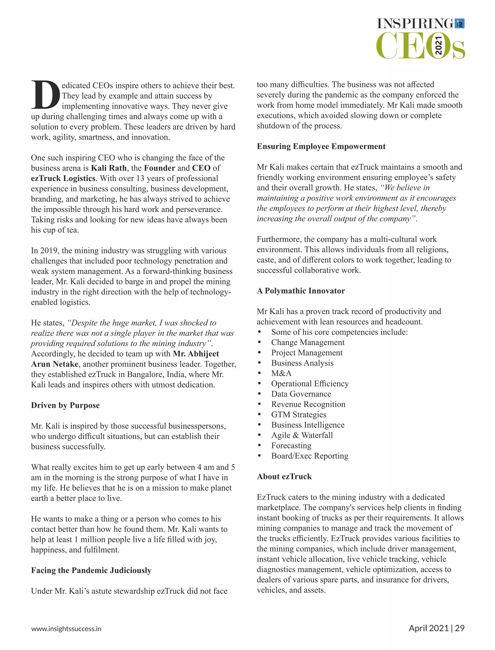 edicated CEOs inspire others to achieve their best.
DThey lead by example and attain success by
implementing innovative ways. They never give
up during challenging times and always come up with a
solution to every problem. These leaders are driven by hard
work, agility, smartness, and innovation.
One such inspiring CEO who is changing the face of the
business arena is Kali Rath, the Founder and CEO of
ezTruck Logistics. With over 13 years of professional
experience in business consulting, business development,
branding, and marketing, he has always strived to achieve
the impossible through his hard work and perseverance.
Taking risks and looking for new ideas have always been
his cup of tea.
In 2019, the mining industry was struggling with various
challenges that included poor technology penetration and
weak system management. As a forward-thinking business
leader, Mr. Kali decided to barge in and propel the mining
industry in the right direction with the help of technology-
enabled logistics.
He states, “Despite the huge market, I was shocked to
realize there was not a single player in the market that was
providing required solutions to the mining industry”.
Accordingly, he decided to team up with Mr. Abhijeet
Arun Netake, another prominent business leader. Together,
they established ezTruck in Bangalore, India, where Mr.
Kali leads and inspires others with utmost dedication.
Driven by Purpose
Mr. Kali is inspired by those successful businesspersons,
who undergo diﬃcult situations, but can establish their
business successfully.
What really excites him to get up early between 4 am and 5
am in the morning is the strong purpose of what I have in
my life. He believes that he is on a mission to make planet
earth a better place to live.
He wants to make a thing or a person who comes to his
contact better than how he found them. Mr. Kali wants to
help at least 1 million people live a life ﬁlled with joy,
happiness, and fulﬁlment.
Facing the Pandemic Judiciously
Under Mr. Kali’s astute stewardship ezTruck did not face
too many diﬃculties. The business was not aﬀected
severely during the pandemic as the company enforced the
work from home model immediately. Mr Kali made smooth
executions, which avoided slowing down or complete
shutdown of the process.
Ensuring Employee Empowerment
Mr Kali makes certain that ezTruck maintains a smooth and
friendly working environment ensuring employee’s safety
and their overall growth. He states, “We believe in
maintaining a positive work environment as it encourages
the employees to perform at their highest level, thereby
increasing the overall output of the company”.
Furthermore, the company has a multi-cultural work
environment. This allows individuals from all religions,
caste, and of diﬀerent colors to work together, leading to
successful collaborative work.
A Polymathic Innovator
Mr Kali has a proven track record of productivity and
achievement with lean resources and headcount.
• Some of his core competencies include:
• Change Management
• Project Management
• Business Analysis
• M&A
• Operational Eﬃciency
• Data Governance
• Revenue Recognition
• GTM Strategies
• Business Intelligence
• Agile & Waterfall
• Forecasting
• Board/Exec Reporting
About ezTruck
EzTruck caters to the mining industry with a dedicated
marketplace. The company's services help clients in ﬁnding
instant booking of trucks as per their requirements. It allows
mining companies to manage and track the movement of
the trucks eﬃciently. EzTruck provides various facilities to
the mining companies, which include driver management,
instant vehicle allocation, live vehicle tracking, vehicle
diagnostics management, vehicle optimization, access to
dealers of various spare parts, and insurance for drivers,
vehicles, and assets.
www.insightssuccess.in April 2021 | 29
 