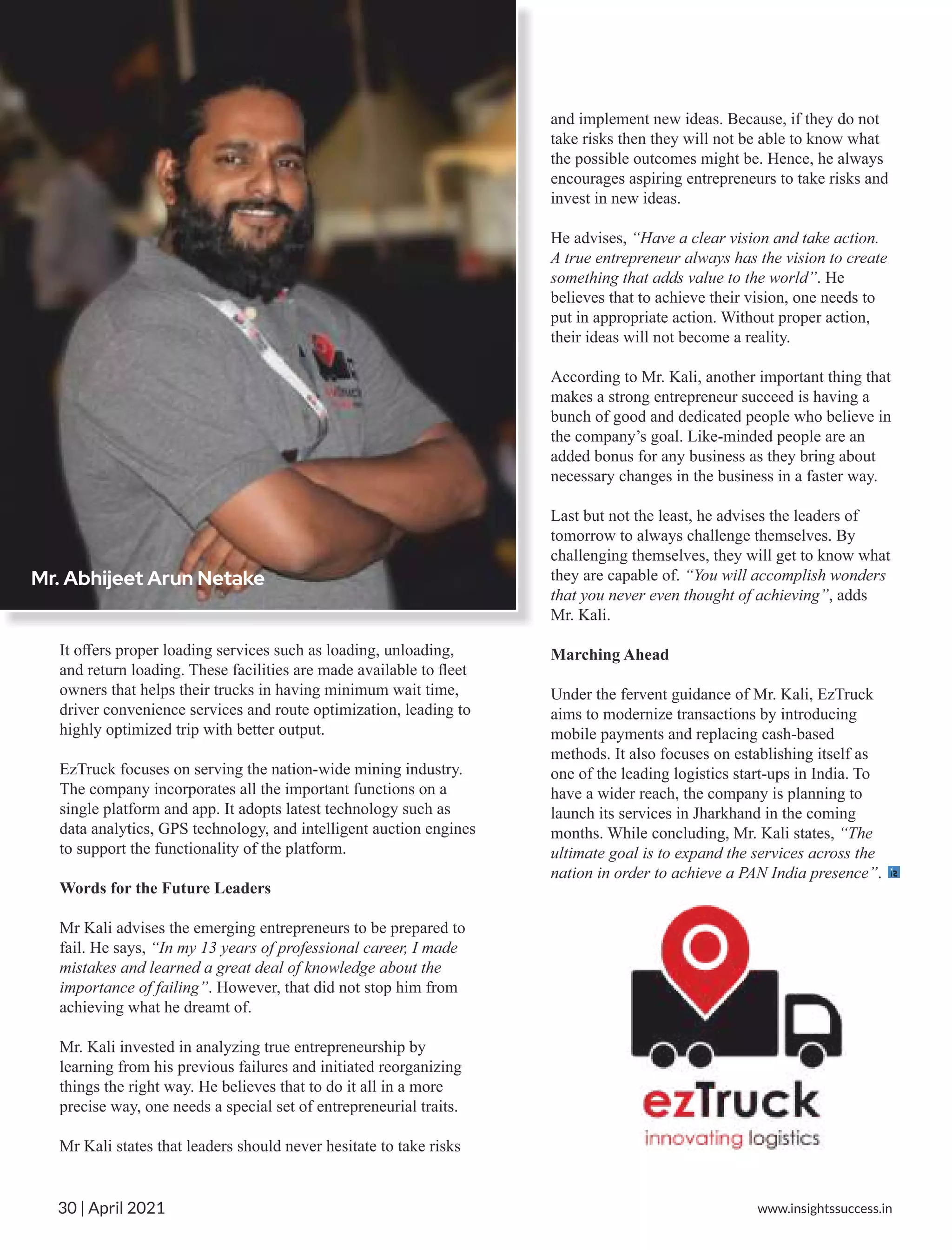 It oﬀers proper loading services such as loading, unloading,
and return loading. These facilities are made available to ﬂeet
owners that helps their trucks in having minimum wait time,
driver convenience services and route optimization, leading to
highly optimized trip with better output.
EzTruck focuses on serving the nation-wide mining industry.
The company incorporates all the important functions on a
single platform and app. It adopts latest technology such as
data analytics, GPS technology, and intelligent auction engines
to support the functionality of the platform.
Words for the Future Leaders
Mr Kali advises the emerging entrepreneurs to be prepared to
fail. He says, “In my 13 years of professional career, I made
mistakes and learned a great deal of knowledge about the
importance of failing”. However, that did not stop him from
achieving what he dreamt of.
Mr. Kali invested in analyzing true entrepreneurship by
learning from his previous failures and initiated reorganizing
things the right way. He believes that to do it all in a more
precise way, one needs a special set of entrepreneurial traits.
Mr Kali states that leaders should never hesitate to take risks
and implement new ideas. Because, if they do not
take risks then they will not be able to know what
the possible outcomes might be. Hence, he always
encourages aspiring entrepreneurs to take risks and
invest in new ideas.
He advises, “Have a clear vision and take action.
A true entrepreneur always has the vision to create
something that adds value to the world”. He
believes that to achieve their vision, one needs to
put in appropriate action. Without proper action,
their ideas will not become a reality.
According to Mr. Kali, another important thing that
makes a strong entrepreneur succeed is having a
bunch of good and dedicated people who believe in
the company’s goal. Like-minded people are an
added bonus for any business as they bring about
necessary changes in the business in a faster way.
Last but not the least, he advises the leaders of
tomorrow to always challenge themselves. By
challenging themselves, they will get to know what
they are capable of. “You will accomplish wonders
that you never even thought of achieving”, adds
Mr. Kali.
Marching Ahead
Under the fervent guidance of Mr. Kali, EzTruck
aims to modernize transactions by introducing
mobile payments and replacing cash-based
methods. It also focuses on establishing itself as
one of the leading logistics start-ups in India. To
have a wider reach, the company is planning to
launch its services in Jharkhand in the coming
months. While concluding, Mr. Kali states, “The
ultimate goal is to expand the services across the
nation in order to achieve a PAN India presence”.
Mr. Abhijeet Arun Netake
www.insightssuccess.in
30 | April 2021
 