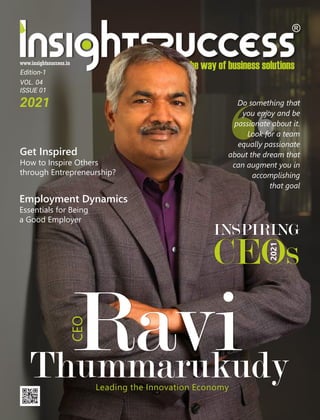 VOL. 04
ISSUE 01
2021
Ravi
Thummarukudy
Leading the Innovation Economy
CEO
INSPIRING
CEO
2021
s
Do something that
you enjoy and be
passionate about it.
Look for a team
equally passionate
about the dream that
can augment you in
accomplishing
that goal
Get Inspired
How to Inspire Others
through Entrepreneurship?
Employment Dynamics
Essentials for Being
a Good Employer
Edition-1
 