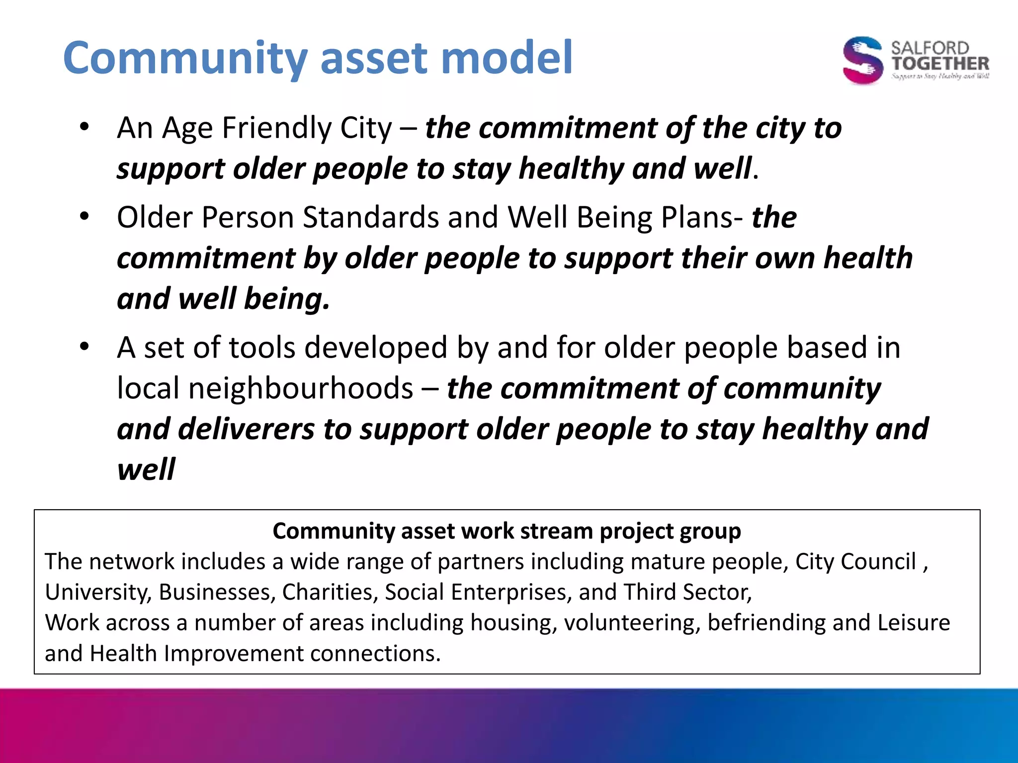 Community asset model
• An Age Friendly City – the commitment of the city to
support older people to stay healthy and well.
• Older Person Standards and Well Being Plans- the
commitment by older people to support their own health
and well being.
• A set of tools developed by and for older people based in
local neighbourhoods – the commitment of community
and deliverers to support older people to stay healthy and
well
Community asset work stream project group
The network includes a wide range of partners including mature people, City Council ,
University, Businesses, Charities, Social Enterprises, and Third Sector,
Work across a number of areas including housing, volunteering, befriending and Leisure
and Health Improvement connections.
 