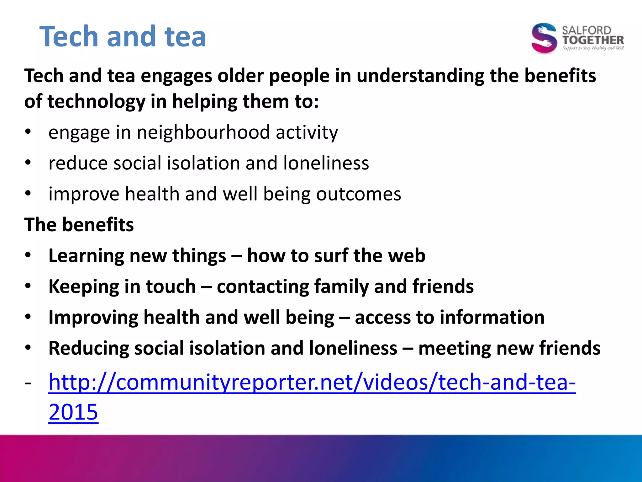 Tech and tea
Tech and tea engages older people in understanding the benefits
of technology in helping them to:
• engage in neighbourhood activity
• reduce social isolation and loneliness
• improve health and well being outcomes
The benefits
• Learning new things – how to surf the web
• Keeping in touch – contacting family and friends
• Improving health and well being – access to information
• Reducing social isolation and loneliness – meeting new friends
- http://communityreporter.net/videos/tech-and-tea-
2015
 