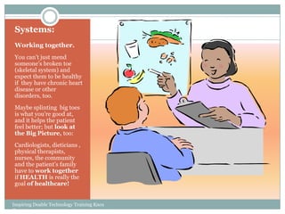 Systems:
 Working together.
 You can’t just mend
 someone’s broken toe
 (skeletal system) and
 expect them to be healthy
 if they have chronic heart
 disease or other
 disorders, too.
 Maybe splinting big toes
 is what you’re good at,
 and it helps the patient
 feel better; but look at
 the Big Picture, too:
 Cardiologists, dieticians ,
 physical therapists,
 nurses, the community
 and the patient’s family
 have to work together
 if HEALTH is really the
 goal of healthcare!


Inspiring Doable Technology Training Knox
Carr
 