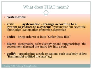 What does THAT mean?

 Systematics:

 Verb1.      systematise - arrange according to a
   system or reduce to a system; "systematize our scientific
   knowledge‖ systematize, systemise, systemize

 order - bring order to or into; "Order these files"

 digest - systematize, as by classifying and summarizing; "the
   government digested the entire law into a code"

 codify - organize into a code or system, such as a body of law;
   "Hammurabi codified the laws‖ (5)


Inspiring Doable Technology Training Knox Carr
 