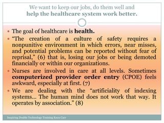 We want to keep our jobs, do them well and
               help the healthcare system work better.


 The goal of healthcare is health.
 ―The   creation of a culture of safety requires a
  nonpunitive environment in which errors, near misses,
  and potential problems can be reported without fear of
  reprisal,‖ (6) that is, losing our jobs or being demoted
  financially or within our organizations.
 Nurses are involved in care at all levels. Sometimes
  computerized provider order entry (CPOE) feels
  awkward, especially at first. (7)
 We are dealing with the ―artificiality of indexing
  systems… The human mind does not work that way. It
  operates by association.‖ (8)

Inspiring Doable Technology Training Knox Carr
 