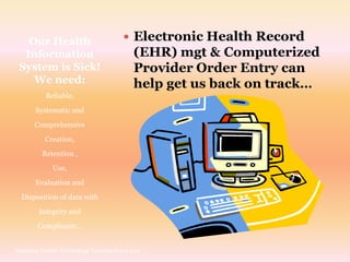 Our Health                           Electronic Health Record
  Information                              (EHR) mgt & Computerized
 System is Sick!                           Provider Order Entry can
    We need:                               help get us back on track…
           Reliable,
       Systematic and
       Comprehensive
          Creation,
         Retention ,
             Use,
       Evaluation and
  Disposition of data with
        Integrity and
        Compliance…


Inspiring Doable Technology Training Knox Carr
 
