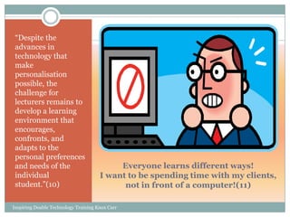 ―Despite the
 advances in
 technology that
 make
 personalisation
 possible, the
 challenge for
 lecturers remains to
 develop a learning
 environment that
 encourages,
 confronts, and
 adapts to the
 personal preferences
 and needs of the                          Everyone learns different ways!
 individual                           I want to be spending time with my clients,
 student.‖(10)                              not in front of a computer!(11)

Inspiring Doable Technology Training Knox Carr
 