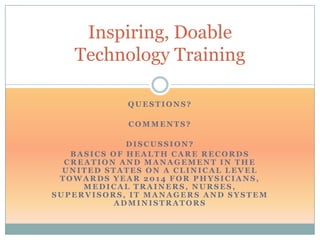 Inspiring, Doable
   Technology Training

            QUESTIONS?

            COMMENTS?

             DISCUSSION?
   BASICS OF HEALTH CARE RECORDS
  CREATION AND MANAGEMENT IN THE
  UNITED STATES ON A CLINICAL LEVEL
 TOWARDS YEAR 2014 FOR PHYSICIANS,
     MEDICAL TRAINERS, NURSES,
SUPERVISORS, IT MANAGERS AND SYSTEM
          ADMINISTRATORS
 