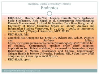 Inspiring, Doable Technology Training
                                                 Endnotes

1. UBC-SLAIS, Heather MacNeill, Luciana Duranti, Terry Eastwood,
   Susie Stephenson, Rick Kopak et al. (Instructors); Recordkeeping,
   Records Management, Archival Diplomatics, Data Base Design et al.;
   University of British Columbia School of Library, Archives and
   Information Studies; Vancouver, B. C., 2002 – 2005, as interpreted
   and recorded by Wyndy J. Knox Carr, MFA, MLIS.
2. UBC-SLAIS, ibid.
3. Campbell EM, Guappone KP, Sittig DF, Dykstra RH, Ash JS, PubMed
   and                          Springer                       fulltext,
   http://www.springerlink.com/content/e2k000q063j14767/fulltext.ht
   ml (online), ―Computerized provider order entry adoption:
   implications for clinical workflow,‖ (accessed 22 November 2009),
   Department of Medical Informatics and Clinical Epidemiology,
   Oregon Health & Science University, Portland, OR, J Gen Intern Med.
   2009 Jan;24(1):21-6. Epub 2008 Nov 20.
4. UBC-SLAIS, op cit.



Inspiring Doable Technology Training Knox Carr
 