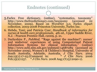 Endnotes (continued)

5.Farlex Free dictionary, (online), ―systematics, taxonomy‖
   http://www.thefreedictionary.com/taxonomy       (accessed    22
   November, 2009), Based on WordNet 3.0, Farlex clipart
   collection. 2003-2008 Princeton University, Farlex Inc.
6. Hebda, Toni; and Patricia Czar; Handbook of informatics for
   nurses & health care professionals, 4th ed., Upper Saddle River,
   N.J. : Pearson Prentice Hall, c2009, p. 21.
7. Darbyshire P., PubMed, ―'Rage against the machine?': nurses'
   and midwives' experiences of using Computerized Patient
   Information Systems for clinical information,‖ (online)
   http://www.ncbi.nlm.nih.gov/pubmed/14687289 (accessed 22
   November 2009), Women's & Children's Hospital, University of
   South Australia, Adelaide, Australia, J Clin Nurs. 2004
   Jan;13(1):17-25.(Comment in:             * J Clin Nurs. 2006
   Feb;15(2):237. * J Clin Nurs. 2008 Aug;17(15):2090-1).


Inspiring Doable Technology Training Knox Carr
 