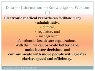 Data ―› Information ―›Knowledge ―› Wisdom

Electronic medical records can facilitate many
                    administrative,
                        clinical,
                    regulatory and
                     management
        functions in health care organizations.
      With them, we can provide better care,
            make better decisions and
  communicate with more people with greater
          clarity, speed and efficiency.

Inspiring Doable Technology Training Knox Carr
 