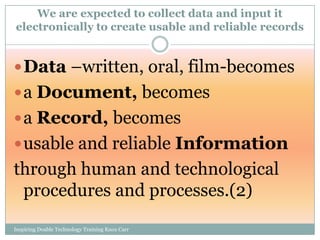 We are expected to collect data and input it
electronically to create usable and reliable records


 Data –written, oral, film-becomes
 a Document, becomes
 a Record, becomes
 usable and reliable Information
through human and technological
 procedures and processes.(2)
Inspiring Doable Technology Training Knox Carr
 