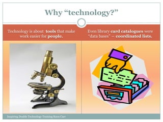 Why “technology?”

Technology is about tools that make              Even library card catalogues were
     work easier for people.                     ―data bases‖ ― coordinated lists.




Inspiring Doable Technology Training Knox Carr
 