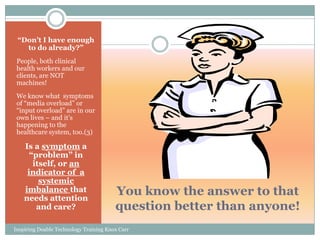 “Don’t I have enough
   to do already?”
 People, both clinical
 health workers and our
 clients, are NOT
 machines!
 We know what symptoms
 of ―media overload‖ or
 ―input overload‖ are in our
 own lives – and it’s
 happening to the
 healthcare system, too.(3)

    Is a symptom a
      “problem” in
       itself, or an
     indicator of a
         systemic
    imbalance that
    needs attention
                                        You know the answer to that
        and care?                       question better than anyone!
Inspiring Doable Technology Training Knox Carr
 