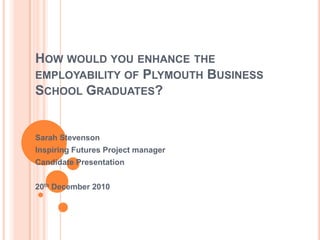 How would you enhance the employability of Plymouth Business School Graduates? Sarah Stevenson Inspiring Futures Project manager Candidate Presentation 20th December 2010 