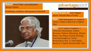 Professor, Author, Aerospace Scientist
Name: Avul Pakir Jainulabdeen
Abdul Kalam
Better Known As: A P J Abdul
Kalam, Missile Man of India
Then: Sold Newspaper to Support
Family, Failed to Become a Fighter
Pilot
Now: 111th Indian President, 7
Honorary Doctorates, Padma
Bhushan, Padma Vibhushan, Bharat
Ratna, Von Braun Award, Birthday
Commemorated as 'Youth
Renaissance Day' in Tamil Nadu,
Bacteria in Space Named After Him
 