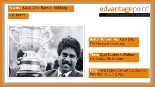 Cricketer
Name: Kapil Dev Ramlal Nikhanj
Better Known As: Kapil Dev,
The Haryana Hurricane
Then: Quit Studies to Follow
His Passion in Cricket
Now: First Indian Cricket Captain to
Win World Cup (1983)
 