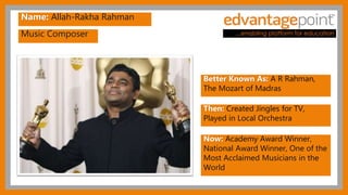 Music Composer
Name: Allah-Rakha Rahman
Better Known As: A R Rahman,
The Mozart of Madras
Then: Created Jingles for TV,
Played in Local Orchestra
Now: Academy Award Winner,
National Award Winner, One of the
Most Acclaimed Musicians in the
World
 