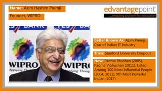 Founder, WIPRO
Name: Azim Hashim Premji
Better Known As: Azim Premji,
Czar of Indian IT Industry
Then: Stanford University Dropout
Now: Padma Bhushan (2005),
Padma Vibhushan (2011), Listed
Among 100 Most Influential People
(2004, 2011), 9th Most Powerful
Indian (2017)
 