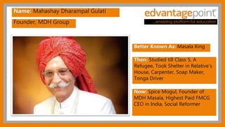 Founder, MDH Group
Name: Mahashay Dharampal Gulati
Better Known As: Masala King
Then: Studied till Class 5, A
Refugee, Took Shelter in Relative's
House, Carpenter, Soap Maker,
Tonga Driver
Now: Spice Mogul, Founder of
MDH Masala, Highest Paid FMCG
CEO in India, Social Reformer
 