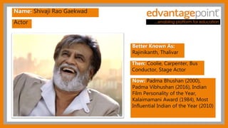 Actor
Name: Shivaji Rao Gaekwad
Better Known As:
Rajinikanth, Thalivar
Then: Coolie, Carpenter, Bus
Conductor, Stage Actor
Now: Padma Bhushan (2000),
Padma Vibhushan (2016), Indian
Film Personality of the Year,
Kalaimamani Award (1984), Most
Influential Indian of the Year (2010)
 