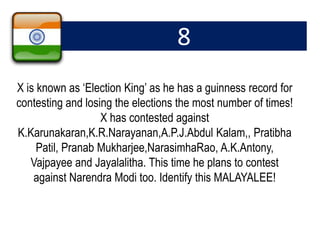8
X is known as ‘Election King’ as he has a guinness record for
contesting and losing the elections the most number of times!
X has contested against
K.Karunakaran,K.R.Narayanan,A.P.J.Abdul Kalam,, Pratibha
Patil, Pranab Mukharjee,NarasimhaRao, A.K.Antony,
Vajpayee and Jayalalitha. This time he plans to contest
against Narendra Modi too. Identify this MALAYALEE!
 