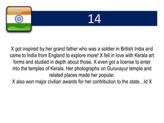 14
X got inspired by her grand father who was a soldier in British India and
came to India from England to explore more! X fell in love with Kerala art
forms and studied in depth about those. X even got a license to enter
into the temples of Kerala. Her photographs on Guruvayur temple and
related places made her popular.
X also won major civilian awards for her contribution to the state…Id X
 