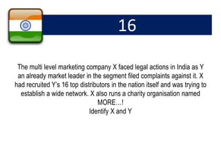 16
The multi level marketing company X faced legal actions in India as Y
an already market leader in the segment filed complaints against it. X
had recruited Y’s 16 top distributors in the nation itself and was trying to
establish a wide network. X also runs a charity organisation named
MORE…!
Identify X and Y
 