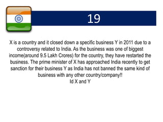 19
X is a country and it closed down a specific business Y in 2011 due to a
controversy related to India. As the business was one of biggest
income(around 9.5 Lakh Crores) for the country, they have restarted the
business. The prime minister of X has approached India recently to get
sanction for their business Y as India has not banned the same kind of
business with any other country/company!!
Id X and Y
 