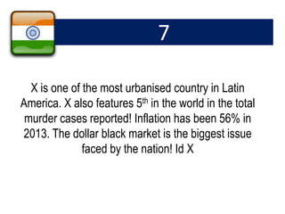 7
X is one of the most urbanised country in Latin
America. X also features 5th in the world in the total
murder cases reported! Inflation has been 56% in
2013. The dollar black market is the biggest issue
faced by the nation! Id X
 