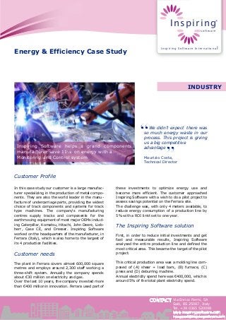 CONTACT
Energy & Efficiency Case Study
Inspiring Software helps a grand components
manufacturer save 11% on energy with a
Monitoring and Control system
We didn’t expect there was
so much energy waste in our
process. This project is giving
us a big competitive
advantage
Maurizio Costa,
Technical Director
Customer Profile
In this case study our customer is a large manufac-
turer specializing in the production of metal compo-
nents. They are also the world leader in the manu-
facture of undercarriage parts, providing the widest
choice of track components and systems for track
type machines. The company's manufacturing
centres supply tracks and components for the
earthmoving equipment of most major OEMs includ-
ing Caterpillar, Komatsu, Hitachi, John Deere, Lieb-
herr, Case CE, and Dresser. Inspiring Software
worked on the headquarters of the manufacturer, in
Ferrara (Italy), which is also home to the largest of
its 4 production facilities.
Customer needs
The plant in Ferrara covers almost 600,000 square
metres and employs around 2,300 staff working a
three-shift system. Annually the company spends
about €30 million on electricity and gas.
Over the last 10 years, the company invested more
than €400 million in innovation. Ferrara used part of
these investments to optimize energy use and
become more efficient. The customer approached
Inspiring Software with a wish to do a pilot project to
assess savings potential on the Ferrara site.
The challenge was, with only 4 meters available, to
reduce energy consumption of a production line by
5% with a ROI limit set to one year.
The Inspiring Software solution
First, in order to reduce initial investments and get
fast and measurable results, Inspiring Software
analysed the entire production line and defined the
most critical area. This became the target of the pilot
project.
This critical production area was a molding line com-
posed of (A) shear + load bars, (B) furnace, (C)
press and (D) deburring machine.
Annual electricity spend here was €400,000, which is
around 5% of the total plant electricity spend.
INDUSTRY
Via Enrico Fermi, 5A
Salò, BS 25087, Italy
Tel. +39 0365 520098
www.inspiringsoftware.com
intsupport@inspiringsoftware.com
Inspiring
software
®
Inspiring Software International
 